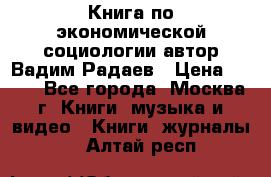 Книга по экономической социологии автор Вадим Радаев › Цена ­ 400 - Все города, Москва г. Книги, музыка и видео » Книги, журналы   . Алтай респ.